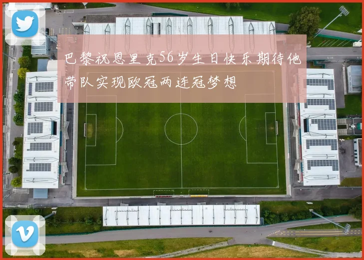 巴黎祝恩里克56岁生日快乐期待他带队实现欧冠两连冠梦想