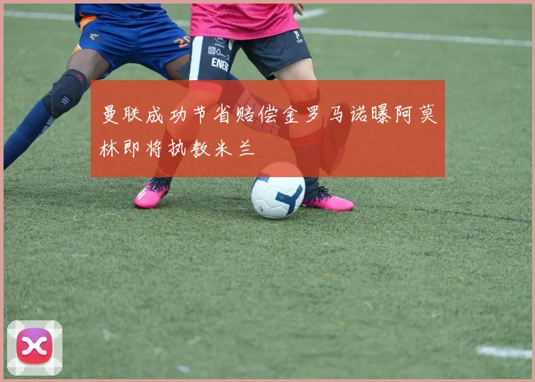 曼联成功节省赔偿金罗马诺曝阿莫林即将执教米兰
