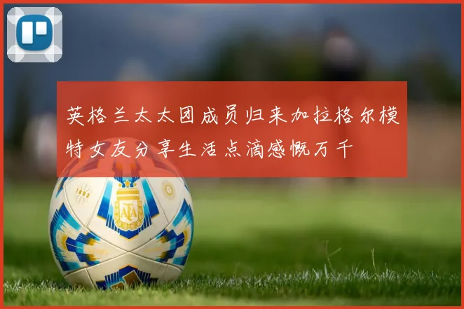 英格兰太太团成员归来加拉格尔模特女友分享生活点滴感慨万千