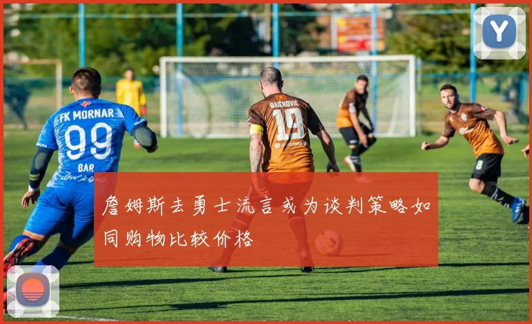 詹姆斯去勇士流言或为谈判策略如同购物比较价格
