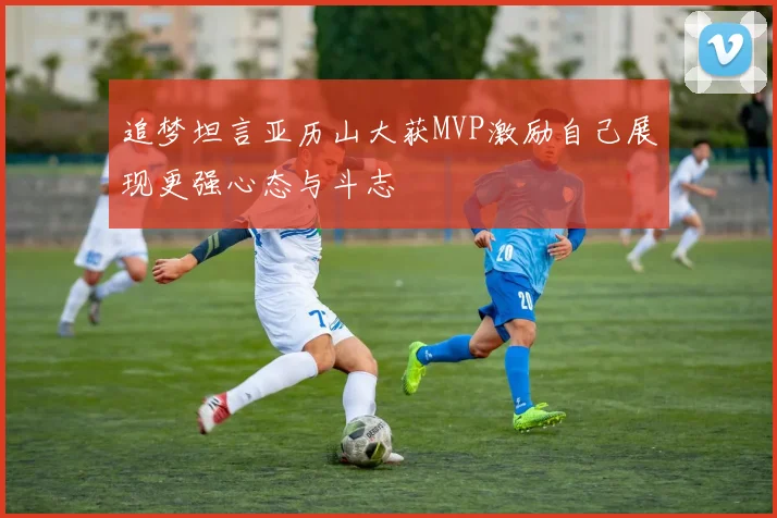 追梦坦言亚历山大获MVP激励自己展现更强心态与斗志