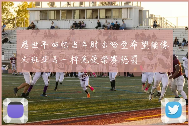 慈世平回忆当年肘击哈登希望能像文班亚马一样免受禁赛惩罚