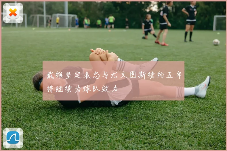戴维坚定表态与尤文图斯续约五年将继续为球队效力