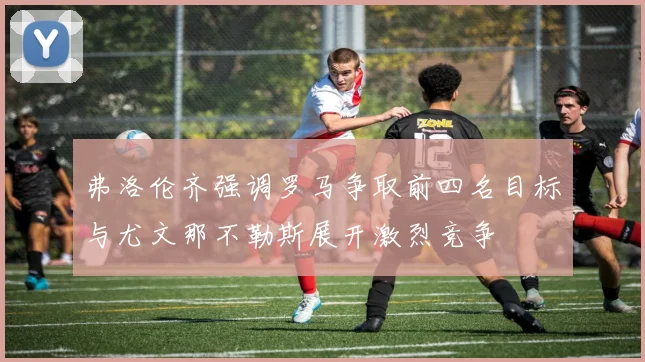 弗洛伦齐强调罗马争取前四名目标与尤文那不勒斯展开激烈竞争