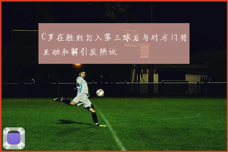 C罗在胜利打入第三球后与对方门将互动和解引发热议