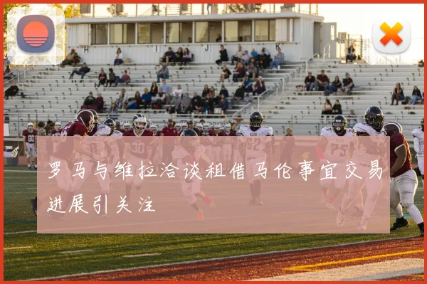 罗马与维拉洽谈租借马伦事宜交易进展引关注