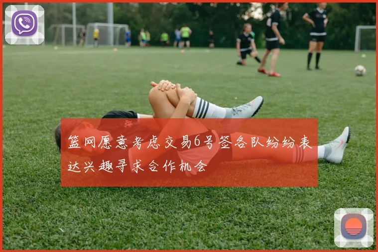 篮网愿意考虑交易6号签各队纷纷表达兴趣寻求合作机会