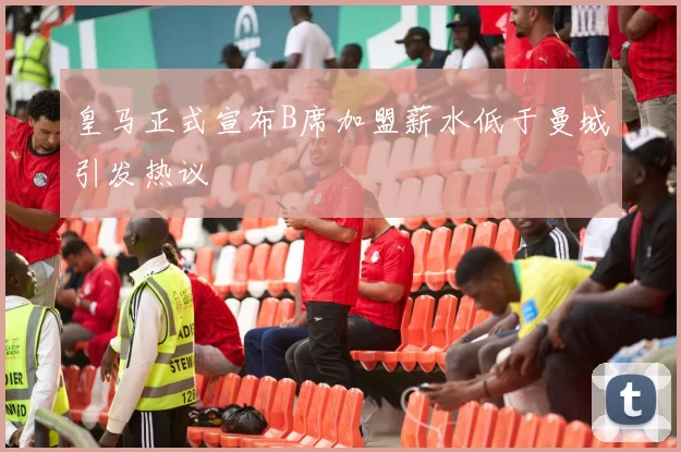 皇马正式宣布B席加盟薪水低于曼城引发热议