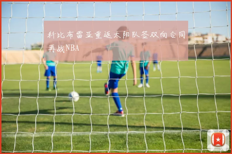 科比布雷亚重返太阳队签双向合同再战NBA