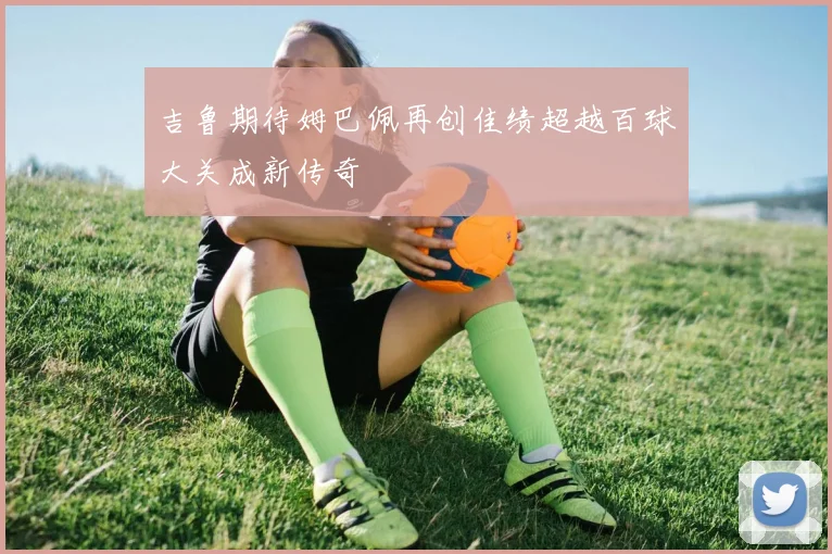 吉鲁期待姆巴佩再创佳绩超越百球大关成新传奇