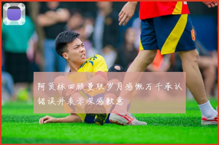 阿莫林回顾曼联岁月感慨万千承认错误并表示深感歉意