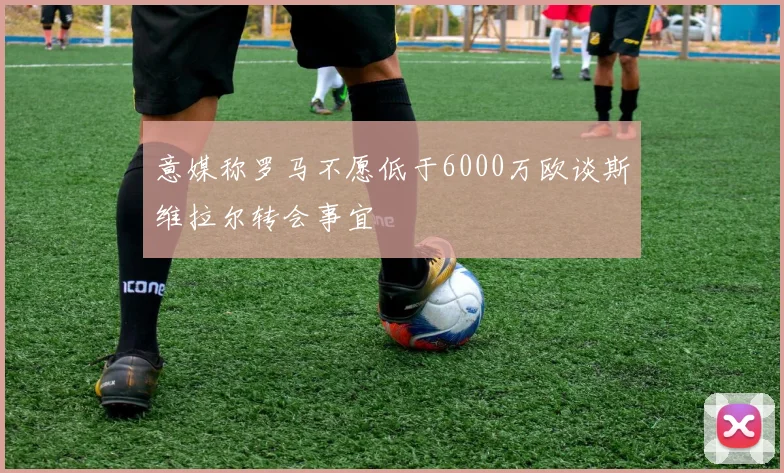 意媒称罗马不愿低于6000万欧谈斯维拉尔转会事宜