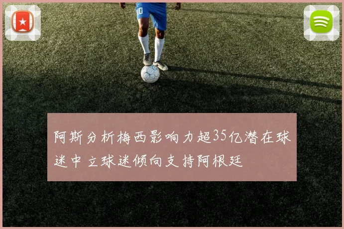 阿斯分析梅西影响力超35亿潜在球迷中立球迷倾向支持阿根廷