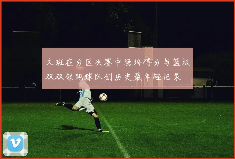 文班在分区决赛中场均得分与篮板双双领跑球队创历史最年轻记录