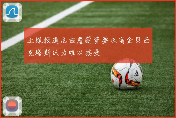土媒报道厄兹詹薪资要求高企贝西克塔斯认为难以接受