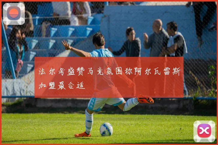 法尔考盛赞马竞氛围称阿尔瓦雷斯加盟最合适