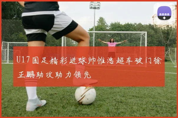U17国足精彩进球帅惟浩超车破门徐正鹏助攻助力领先